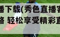 秀色直播下载(秀色直播客户端下载全攻略 轻松享受精彩直播体验)