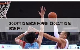 2024年女足欧洲杯决赛（2021年女足欧洲杯）